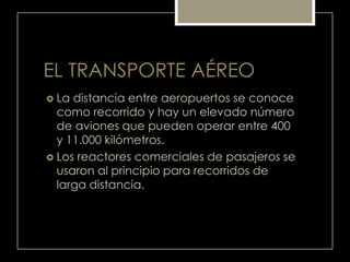 EL TRANSPORTE AÉREO
 La distancia entre aeropuertos se conoce
como recorrido y hay un elevado número
de aviones que pueden operar entre 400
y 11.000 kilómetros.
 Los reactores comerciales de pasajeros se
usaron al principio para recorridos de
larga distancia.
 