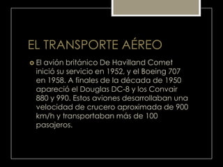 EL TRANSPORTE AÉREO
 El avión británico De Havilland Comet
inició su servicio en 1952, y el Boeing 707
en 1958. A finales de la década de 1950
apareció el Douglas DC-8 y los Convair
880 y 990. Estos aviones desarrollaban una
velocidad de crucero aproximada de 900
km/h y transportaban más de 100
pasajeros.
 