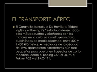 EL TRANSPORTE AÉREO
 El Caravelle francés, el De Havilland Trident
inglés y el Boeing 727 estadounidense, todos
ellos más pequeños y diseñados con los
motores en la cola, se construyeron para
cubrir líneas de medio recorrido, entre 800 y
2.400 kilómetros. A mediados de la década
de 1960 aparecieron birreactores aún más
pequeños para operar en trayectos de corto
recorrido, como el Boeing 737, el DC-9, el
Fokker F-28 y el BAC-111.
 