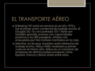 EL TRANSPORTE AÉREO
 El Boeing 747 entró en servicio en el año 1970 y
fue el primer avión comercial de fuselaje ancho. El
Douglas DC-10 y el Lockheed 1011 Tristar son
también grandes aviones con capacidades
próximas a los 300 pasajeros. Ambos van
empujados por tres motores montados en la cola.
 Mientras, en Europa, el primer avión birreactor de
fuselaje ancho, Airbus A300, realizaba su primer
vuelo en el mismo año. Airbus es un consorcio de
empresas de distintos países europeos como
España, Francia y Reino Unido entre otros.
 