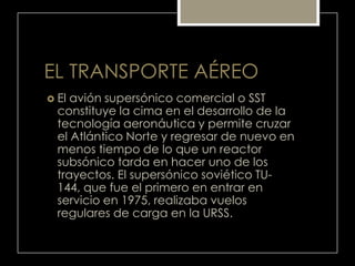 EL TRANSPORTE AÉREO
 El avión supersónico comercial o SST
constituye la cima en el desarrollo de la
tecnología aeronáutica y permite cruzar
el Atlántico Norte y regresar de nuevo en
menos tiempo de lo que un reactor
subsónico tarda en hacer uno de los
trayectos. El supersónico soviético TU-
144, que fue el primero en entrar en
servicio en 1975, realizaba vuelos
regulares de carga en la URSS.
 