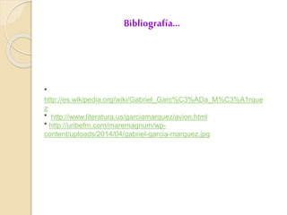 Bibliografía…
*
http://es.wikipedia.org/wiki/Gabriel_Garc%C3%ADa_M%C3%A1rque
z
* http://www.literatura.us/garciamarquez/avion.html
* http://uribefm.com/maremagnum/wp-
content/uploads/2014/04/gabriel-garcia-marquez.jpg
 