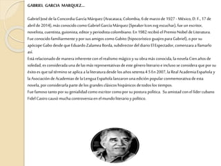 GABRIEL GARCIA MARQUEZ…
Gabriel José dela Concordia García Márquez (Aracataca, Colombia, 6 de marzode 1927 -México, D. F., 17 de
abril de 2014),más conocido como Gabriel García Márquez(Speaker Icon.svg escuchar), fue un escritor,
novelista, cuentista, guionista, editor y periodista colombiano. En 1982recibió el Premio Nobel deLiteratura.
Fue conocido familiarmentey por sus amigos como Gabito (hipocorístico guajiro para Gabriel), o por su
apócope Gabo desde que Eduardo Zalamea Borda, subdirector del diario El Espectador, comenzara a llamarlo
así.
Está relacionado de manerainherentecon el realismo mágico y su obra más conocida, la novela Cienaños de
soledad, es considerada unadelas más representativas deeste género literario eincluso se considera que por su
éxito es que tal término se aplica a la literatura desde los años setenta.4 5 En 2007,la Real Academia Española y
la Asociación de Academias dela Lengua Española lanzaronuna edición popular conmemorativa de esta
novela, por considerarla parte delos grandes clásicos hispánicos detodos los tiempos.
Fue famoso tanto por su genialidad como escritor como por su postura política. Su amistad con el líder cubano
Fidel Castro causó muchacontroversia enel mundo literario ypolítico.
 