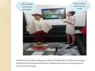 Unhombre se havarado en el Aeropuerto Charles de Gaulle de París. En la fila véa Unamujery
la decribe como la mas hermosa del mundo. Tantoque ni pone atencion a la mujerque le da
una informacion del Vuelo…..
Señor su vuelo se
retrasarapor una
nevada!
¡Ella es la mujer
mas hermosa
del mundo..!
 