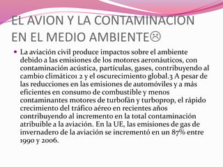 EL AVION Y LA CONTAMINACION
EN EL MEDIO AMBIENTE
 La aviación civil produce impactos sobre el ambiente
debido a las emisiones de los motores aeronáuticos, con
contaminación acústica, partículas, gases, contribuyendo al
cambio climático1 2 y el oscurecimiento global.3 A pesar de
las reducciones en las emisiones de automóviles y a más
eficientes en consumo de combustible y menos
contaminantes motores de turbofán y turboprop, el rápido
crecimiento del tráfico aéreo en recientes años
contribuyendo al incremento en la total contaminación
atribuible a la aviación. En la UE, las emisiones de gas de
invernadero de la aviación se incrementó en un 87% entre
1990 y 2006.
 