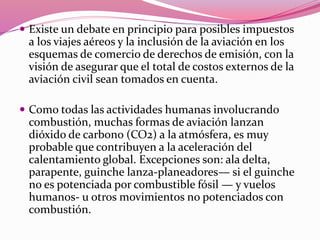  Existe un debate en principio para posibles impuestos
a los viajes aéreos y la inclusión de la aviación en los
esquemas de comercio de derechos de emisión, con la
visión de asegurar que el total de costos externos de la
aviación civil sean tomados en cuenta.
 Como todas las actividades humanas involucrando
combustión, muchas formas de aviación lanzan
dióxido de carbono (CO2) a la atmósfera, es muy
probable que contribuyen a la aceleración del
calentamiento global. Excepciones son: ala delta,
parapente, guinche lanza-planeadores— si el guinche
no es potenciada por combustible fósil — y vuelos
humanos- u otros movimientos no potenciados con
combustión.
 