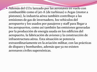  Además del CO2 lanzado por las aeronaves en vuelo con
combustible como el jet-A (de turbinas) o Avgas (motor a
pistones), la industria aérea también contribuye a las
emisiones de gas de invernadero, los vehículos del
aeropuerto y los usados por pasajeros y staff para llegar a
los aeropuertos, como así también las emisiones generadas
por la producción de energía usada en los edificios del
aeropuerto, la fabricación de aviones y la construcción de
infraestructura aérea. Esta situación se potencia
extraordinariamente en la aviación militar, con las prácticas
de disparo y bombardeo, además que ya no existen
aeronaves civiles supersónicas.
 