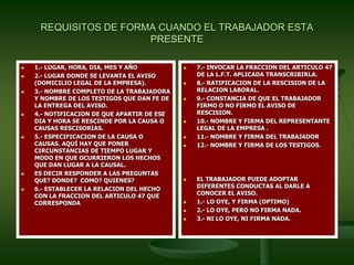 REQUISITOS DE FORMA CUANDO EL TRABAJADOR ESTA
PRESENTE
 1.- LUGAR, HORA, DIA, MES Y AÑO
 2.- LUGAR DONDE SE LEVANTA EL AVISO
(DOMICILIO LEGAL DE LA EMPRESA).
 3.- NOMBRE COMPLETO DE LA TRABAJADORA
Y NOMBRE DE LOS TESTIGOS QUE DAN FE DE
LA ENTREGA DEL AVISO.
 4.- NOTIFICACION DE QUE APARTIR DE ESE
DIA Y HORA SE RESCINDE POR LA CAUSA O
CAUSAS RESCISORIAS.
 5.- ESPECIFICACION DE LA CAUSA O
CAUSAS. AQUÍ HAY QUE PONER
CIRCUNSTANCIAS DE TIEMPO LUGAR Y
MODO EN QUE OCURRIERON LOS HECHOS
QUE DAN LUGAR A LA CAUSAL.
 ES DECIR RESPONDER A LAS PREGUNTAS
QUE? DONDE? COMO? QUIENES?
 6.- ESTABLECER LA RELACION DEL HECHO
CON LA FRACCION DEL ARTICULO 47 QUE
CORRESPONDA
 7.- INVOCAR LA FRACCION DEL ARTICULO 47
DE LA L.F.T. APLICADA TRANSCRIBIRLA.
 8.- RATIFICACION DE LA RESCISION DE LA
RELACION LABORAL.
 9.- CONSTANCIA DE QUE EL TRABAJADOR
FIRMO O NO FIRMO EL AVISO DE
RESCISION.
 10.- NOMBRE Y FIRMA DEL REPRESENTANTE
LEGAL DE LA EMPRESA .
 11.- NOMBRE Y FIRMA DEL TRABAJADOR
 12.- NOMBRE Y FIRMA DE LOS TESTIGOS.
 EL TRABAJADOR PUEDE ADOPTAR
DIFERENTES CONDUCTAS AL DARLE A
CONOCER EL AVISO.
 1.- LO OYE, Y FIRMA (OPTIMO)
 2.- LO OYE, PERO NO FIRMA NADA.
 3.- NI LO OYE, NI FIRMA NADA.
 