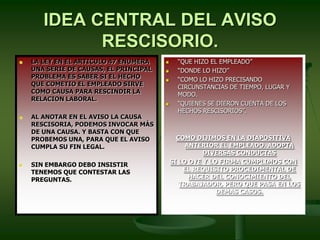 IDEA CENTRAL DEL AVISO
RESCISORIO.
 LA LEY EN EL ARTICULO 47 ENUMERA
UNA SERIE DE CAUSAS, EL PRINCIPAL
PROBLEMA ES SABER SI EL HECHO
QUE COMETIO EL EMPLEADO SIRVE
COMO CAUSA PARA RESCINDIR LA
RELACION LABORAL.
 AL ANOTAR EN EL AVISO LA CAUSA
RESCISORIA, PODEMOS INVOCAR MÁS
DE UNA CAUSA. Y BASTA CON QUE
PROBEMOS UNA, PARA QUE EL AVISO
CUMPLA SU FIN LEGAL.
 SIN EMBARGO DEBO INSISTIR
TENEMOS QUE CONTESTAR LAS
PREGUNTAS.
 “QUE HIZO EL EMPLEADO”
 “DONDE LO HIZO”
 “COMO LO HIZO PRECISANDO
CIRCUNSTANCIAS DE TIEMPO, LUGAR Y
MODO.
 “QUIENES SE DIERON CUENTA DE LOS
HECHOS RESCISORIOS”.
COMO DIJIMOS EN LA DIAPOSITIVA
ANTERIOR EL EMPLEADO. ADOPTA
DIVERSAS CONDUCTAS
SI LO OYE Y LO FIRMA CUMPLIMOS CON
EL REQUISITO PROCEDIMENTAL DE
HACER DEL CONOCIMIENTO DEL
TRABAJADOR, PERO QUE PASA EN LOS
DEMAS CASOS.
 