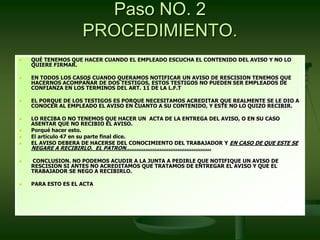 Paso NO. 2
PROCEDIMIENTO.
 QUÉ TENEMOS QUE HACER CUANDO EL EMPLEADO ESCUCHA EL CONTENIDO DEL AVISO Y NO LO
QUIERE FIRMAR.
 EN TODOS LOS CASOS CUANDO QUERAMOS NOTIFICAR UN AVISO DE RESCISION TENEMOS QUE
HACERNOS ACOMPAÑAR DE DOS TESTIGOS, ESTOS TESTIGOS NO PUEDEN SER EMPLEADOS DE
CONFIANZA EN LOS TERMINOS DEL ART. 11 DE LA L.F.T
 EL PORQUE DE LOS TESTIGOS ES PORQUE NECESITAMOS ACREDITAR QUE REALMENTE SE LE DIO A
CONOCER AL EMPLEADO EL AVISO EN CUANTO A SU CONTENIDO, Y ESTE NO LO QUIZO RECIBIR.
 LO RECIBA O NO TENEMOS QUE HACER UN ACTA DE LA ENTREGA DEL AVISO, O EN SU CASO
ASENTAR QUE NO RECIBIO EL AVISO.
 Porqué hacer esto.
 El artículo 47 en su parte final dice.
 EL AVISO DEBERA DE HACERSE DEL CONOCIMIENTO DEL TRABAJADOR Y EN CASO DE QUE ESTE SE
NEGARE A RECIBIRLO. EL PATRON…………………………………………
 CONCLUSION. NO PODEMOS ACUDIR A LA JUNTA A PEDIRLE QUE NOTIFIQUE UN AVISO DE
RESCISION SI ANTES NO ACREDITAMOS QUE TRATAMOS DE ENTREGAR EL AVISO Y QUE EL
TRABAJADOR SE NEGO A RECIBIRLO.
 PARA ESTO ES EL ACTA
 