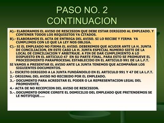 PASO NO. 2
CONTINUACION
A).- ELABORAMOS EL AVISO DE RESCISION QUE DEBE ESTAR DIRIGIDO AL EMPLEADO. Y
CONTENER TODOS LOS REQUISITOS YA CITADOS.
B).- ELABORAMOS EL ACTA DE ENTREGA DEL AVISO. SI LO RECIBE Y FIRMA YA
CUMPLIMOS CON LO QUE LA LEY NOS OBLIGA.
C).- SI EL EMPLEADO NO FIRMA EL AVISO. DEBEREMOS QUE ACUDIR ANTE LA H. JUNTA
DE CONCILIACION, EN ESTE CASO LA H. JUNTA ESPECIAL NUMERO SIETE DE LA
LOCAL DE CONCILIACION Y ARBITRAJE. A FIN DE DAR CUMPLIMIENTO A LO
DISPUESTO EN EL ARTICULO 47 EN SU PARTE FINAL. PARA ESTO SE PROMUEVE EL
PROCEDIMIENTO PARAPROCESAL ESTABLECIDO EN EL ARTICULO 991 DE LA L.F.T.
SI VAMOS A PRESENTAR EL AVISO ANTE LA JUNTA TENEMOS QUE ACOMPAÑAR LOS
SIGUIENTES DOCUMENTOS.
1.- ESCRITO DIRIGIDO A LA JUNTA FUNDÁNDOLO EN EL ARTICULO 991 Y 47 DE LA L.F.T.
2.- ORIGINAL DEL AVISO NO RECIBIDO POR EL EMPLEADO.
3..- DOCUMENTO PARA ACREDITAR EL PODER O LA REPRESENTACION LEGAL DEL
PROMOVENTE.
4.- ACTA DE NO RECEPCION DEL AVISO DE RESCISION.
5.-. DOCUMENTO DONDE CONSTE EL DOMICILIO DEL EMPLEADO QUE PRETENDEMOS SE
LE NOTIFIQUE…..
 
