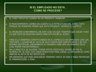 SI EL EMPLEADO NO ESTA .
COMO SE PROCEDE?
 EL CASO TIPICO ES CUANDO NO SE PRESENTA TRABAJAR
 El PROCEDIMIENTO CAMBIA EN CUANTO A LA ESTRUCTURA DEL AVISO. ESTO
PORQUE NO PODEMOS PONER QUE ESTA PRESENTE. VEAMOS EL EJEMPLO.
 EL PROBLEMA FUNDAMENTAL DE ESTE CASO ES QUE TENEMOS QUE HACER TODO
LO QUE ESTE EN NUESTRA PARTE PARA NOTIFICAR EL AVISO.
 PARA ELLO DEBEMOS CONSTITUIRNOS EN EL DOMICILIO DE EMPLEADO CON LOS
TESTIGOS, Y LEVANTAR EL ACTA DE QUE FUIMOS NOS CONTITUIMOS Y NO FUE
POSIBLE NOTIFICAR. OBVIAMENTE EL HORARIO DEBE SER UN HORARIO EN EL
CUAL PUEDE ENCONTRARSELE.
 EN LA PRACTICA SE SUGIERE TOMAR FOTOS DIGITALES, DONDE SE VEA EL
NUMERO DE LA CASA, SUS CARACTERISTICAS PARA LUEGO ACOMPAÑARLAS COMO
ANEXOS AL ACTA DE NO RECEPCION.
 RECORDEMOS QUE PARA RESCINDIR TENEMOS HASTA 30 DIAS Y PARA PROMOVER
EL PARAPROCESAL 5 DIAS.
 