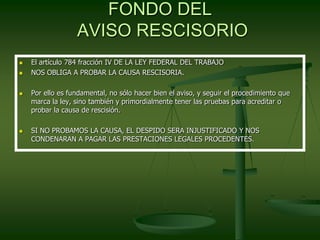 FONDO DEL
AVISO RESCISORIO
 El artículo 784 fracción IV DE LA LEY FEDERAL DEL TRABAJO
 NOS OBLIGA A PROBAR LA CAUSA RESCISORIA.
 Por ello es fundamental, no sólo hacer bien el aviso, y seguir el procedimiento que
marca la ley, sino también y primordialmente tener las pruebas para acreditar o
probar la causa de rescisión.
 SI NO PROBAMOS LA CAUSA, EL DESPIDO SERA INJUSTIFICADO Y NOS
CONDENARAN A PAGAR LAS PRESTACIONES LEGALES PROCEDENTES.
 