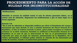PROCEDIMIENTO PARA LA ACCIÓN DE
NULIDAD POR INCONSTITUCIONALIDAD
Notificaciones:
Admitido el recurso de nulidad contra el acto de efectos generales deben, en el
mismo auto de admisión, disponerse las notificaciones a que se haya lugar en la
forma siguiente
Artículo 116.
"En el auto de admisión se dispondrá notificar por oficio al Presidente del cuerpo o
funcionario que haya dictado el acto y solicitar dictamen del Fiscal General de la
República, si éste no hubiese iniciado el juicio, quien podrá consignar su conforme
mientras no se dicte sentencia. También se notificará al Procurador General de la
República en el caso de que la intervención de éste en el procedimiento fuere
requerida por estar en juego los intereses patrimoniales de la República. En la
misma oportunidad, el tribunal podrá ordenar la citación de los interesados por
medio de carteles, cuando a su juicio fuere procedente".
 
