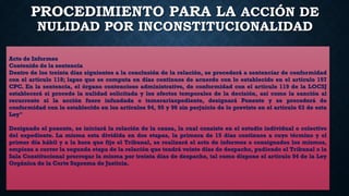 PROCEDIMIENTO PARA LA ACCIÓN DE
NULIDAD POR INCONSTITUCIONALIDAD
Acto de Informes
Contenido de la sentencia
Dentro de los treinta días siguientes a la conclusión de la relación, se procederá a sentenciar de conformidad
con el artículo 118; lapso que se computa en días continuos de acuerdo con lo establecido en el artículo 197
CPC. En la sentencia, el órgano contencioso administrativo, de conformidad con el artículo 119 de la LOCSJ
establecerá si procede la nulidad solicitada y los efectos temporales de la decisión, así como la sanción al
recurrente si la acción fuere infundada o temerariaxpediente, designará Ponente y se procederá de
conformidad con lo establecido en los artículos 94, 95 y 96 sin perjuicio de lo previsto en el artículo 63 de esta
Ley"
Designado el ponente, se iniciará la relación de la causa, la cual consiste en el estudio individual o colectivo
del expediente. La misma esta dividida en dos etapas, la primera de 15 días continuos a cuyo término y el
primer día hábil y a la hora que fije el Tribunal, se realizará el acto de informes o consignados los mismos,
empieza a correr la segunda etapa de la relación que tendrá veinte días de despacho, pudiendo el Tribunal o la
Sala Constitucional prorrogar la misma por treinta días de despacho, tal como dispone el artículo 94 de la Ley
Orgánica de la Corte Suprema de Justicia.
 