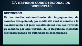 LA REVISION CONSTITUCIONAL DE
SENTENCIAS
DEFINICION
Es un medio extraordinario de impugnación, de
carácter excepcional, por medio del cual se somete a la
consideración del juez constitucional una controversia
ya resuelta por otro tribunal de la República mediante
sentencia pasada en autoridad de cosa juzgada
 