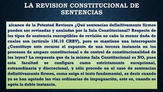 LA REVISION CONSTITUCIONAL DE
SENTENCIAS
alcance de la Potestad Revisora ¿Qué sentencias definitivamente firmes
pueden ser revisadas y anuladas por la Sala Constitucional? Respecto de
los tipos de sentencia susceptibles de revisión no cabe la menor duda de
cuales son (artículo 136.10 CRBV), pero se mantiene una interrogante
¿Constituye este recurso el supuesto de una tercera instancia en los
procesos de amparo constitucional o de control de constitucionalidad de
las leyes? La respuesta que da la misma Sala Constitucional es NO, pues
esta facultad se configura como estrictamente excepcional,
extraordinaria y discrecional, y sólo procede en el caso de sentencias
definitivamente firmes, como exige el texto fundamental, es decir cuando
ya se han agotado las vías ordinarias de impugnación, esto es, cuando se
agota la doble instancia.
 