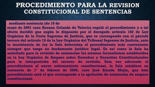 PROCEDIMIENTO PARA LA REVISION
CONSTITUCIONAL DE SENTENCIAS
mediante sentencia (de 18 de
mayo de 2001 caso Rosana Orlando de Valerio) reguló el procedimiento y a tal
efecto decidió que según lo dispuesto por el derogado artículo 102 de Ley
Orgánica de la Corte Suprema de Justicia, que se corresponde con el párrafo
tercero del artículo 19 de la Ley Orgánica del Tribunal Supremo de Justicia, ante
la inexistencia de ley la Sala determina el procedimiento más conveniente
siempre que tenga un fundamento jurídico legal. Es así como la Sala ha
asimilado para la revisión de sentencias los mismos formalismos establecidos
en la Ley Orgánica de Amparo sobre Derechos y Garantías Constitucionales
para la interposición del recurso de revisión. Esta vez adecuado el
procedimiento al nuevo ordenamiento constitucional, la Sala establece en
sentencia de 1° de febrero de 2000, caso José Amado Mejía, que éste
procedimiento será el que corresponde a la apelación de sentencias de amparo
constitucional.
 
