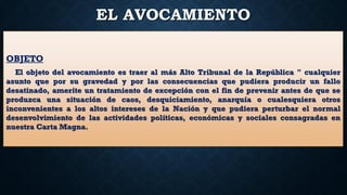 EL AVOCAMIENTO
OBJETO
El objeto del avocamiento es traer al más Alto Tribunal de la República " cualquier
asunto que por su gravedad y por las consecuencias que pudiera producir un fallo
desatinado, amerite un tratamiento de excepción con el fin de prevenir antes de que se
produzca una situación de caos, desquiciamiento, anarquía o cualesquiera otros
inconvenientes a los altos intereses de la Nación y que pudiera perturbar el normal
desenvolvimiento de las actividades políticas, económicas y sociales consagradas en
nuestra Carta Magna.
 