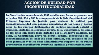 ACCIÓN DE NULIDAD POR
INCONSTITUCIONALIDAD
La Constitución venezolana de 1999 establece en forma expresa en sus
artículos 266, 334 y 336 la competencia de la Sala Constitucional del
Tribunal Supremo de Justicia para declarar la nulidad por
inconstitucionalidad con poderes anulatorios de las leyes y demás
actos de los cuerpos deliberantes de carácter nacional, estadal o
municipal dictados en ejecución directa de la Constitución, así como
de los actos con rango legal dictados por el Ejecutivo Nacional. Es
decir, la Constitución prevé un control judicial concentrado de la
constitucionalidad de todos los actos estatales, con exclusión de los
actos judiciales y de los actos administrativos respecto de los cuales
prevé medios específicos de control de legalidad y constitucionalidad
 