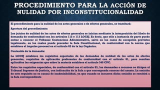 PROCEDIMIENTO PARA LA ACCIÓN DE
NULIDAD POR INCONSTITUCIONALIDAD
El procedimiento para la nulidad de los actos generales o de efectos generales, se tramitará:
Apertura del procedimiento:
Los juicios de nulidad de los actos de efectos generales se inician mediante la interposición del libelo de
demanda de conformidad con los artículos 112 y 113 LOCSJ. Es decir, que sólo a instancia de parte puede
entrar a conocer el Tribunal Contencioso Administrativo, salvo en los casos de excepción previstos
legalmente, en los cuales puede proceder la Sala Constitucional, de conformidad con la norma que
establece el impulso procesal en el artículo 82 de la ley Orgánica.
Contenido de la demanda:
La LOCSJ establece los requisitos especiales de las demandas de nulidad de los actos de efectos
generales, requisitos de aplicación preferentes de conformidad con el artículo 81, pero resultan
aplicables las exigencias que sobre la materia establece el artículo 340 CPC.
Entre los requisitos especiales, de conformidad con el artículo 83, las demandas o recursos se dirigen al
Tribunal Supremo de Justicia, con indicación de la Sala a que corresponda conocer del asunto. La omisión
de este requisito no es causal de inadmisibilidad, ya que cuando se incurren dicha omisión se remitirá a
la Sala correspondiente
 