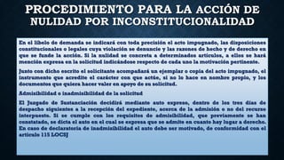 PROCEDIMIENTO PARA LA ACCIÓN DE
NULIDAD POR INCONSTITUCIONALIDAD
En el libelo de demanda se indicará con toda precisión el acto impugnado, las disposiciones
constitucionales o legales cuya violación se denuncie y las razones de hecho y de derecho en
que se funde la acción. Si la nulidad se concreta a determinados artículos, a ellos se hará
mención expresa en la solicitud indicándose respecto de cada uno la motivación pertinente.
Junto con dicho escrito el solicitante acompañará un ejemplar o copia del acto impugnado, el
instrumento que acredite el carácter con que actúe, si no lo hace en nombre propio, y los
documentos que quiera hacer valer en apoyo de su solicitud.
Admisibilidad o inadmisibilidad de la solicitud
El Juzgado de Sustanciación decidirá mediante auto expreso, dentro de los tres días de
despacho siguientes a la recepción del expediente, acerca de la admisión o no del recurso
interpuesto. Si se cumple con los requisitos de admisibilidad, que previamente se han
constatado, se dicta el auto en el cual se expresa que se admite en cuanto hay lugar a derecho.
En caso de declaratoria de inadmisibilidad el auto debe ser motivado, de conformidad con el
artículo 115 LOCSJ
 