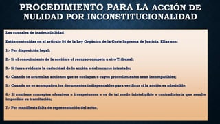 PROCEDIMIENTO PARA LA ACCIÓN DE
NULIDAD POR INCONSTITUCIONALIDAD
Las causales de inadmisibilidad
Están contenidas en el artículo 84 de la Ley Orgánica de la Corte Suprema de Justicia. Ellas son:
1.- Por disposición legal;
2.- Si el conocimiento de la acción o el recurso competa a otro Tribunal;
3.- Si fuere evidente la caducidad de la acción o del recurso intentado;
4.- Cuando se acumulan acciones que se excluyan o cuyos procedimientos sean incompatibles;
5.- Cuando no se acompañen los documentos indispensables para verificar si la acción es admisible;
6.- Si contiene conceptos ofensivos o irrespetuosos o es de tal modo ininteligible o contradictoria que resulte
imposible su tramitación;
7.- Por manifiesta falta de representación del actor.
 
