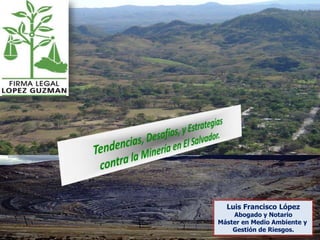 Tendencias, Desafíos, y Estrategias contra la Minería en El Salvador. Luis Francisco López Abogado y Notario Máster en Medio Ambiente y  Gestión de Riesgos. 