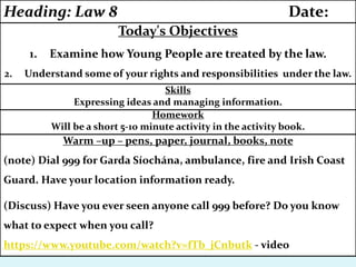 Warm –up – pens, paper, journal, books, note
(note) Dial 999 for Garda Síochána, ambulance, fire and Irish Coast
Guard. Have your location information ready.
(Discuss) Have you ever seen anyone call 999 before? Do you know
what to expect when you call?
https://www.youtube.com/watch?v=fTb_jCnbutk - video
Homework
Will be a short 5-10 minute activity in the activity book.
Skills
Expressing ideas and managing information.
Today's Objectives
1. Examine how Young People are treated by the law.
2. Understand some of your rights and responsibilities under the law.
Heading: Law 8 Date:
 