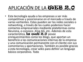 APLICACIÓN DE LA WEB 2.0Esta tecnología ayuda a las empresas a ser más competitivas y posicionarse en el mercado a través de varias vertientes. Estas pueden ser las redes sociales o networking, a través de las cuales podemos hacer contactos empresariales mediante plataformas como Neurona, e-conozco ,Xing AG, etc. Además de esta característica, la web 2.0 posee enriquecimientos como los blogs, que aportan un beneficio a las comunicaciones internas de la empresa y una comunicación permanente con el cliente con sus comentarios y aportaciones. También es posible gracias a esta tecnología, crear wikis para definir un lenguaje básico corporativo. Todo 