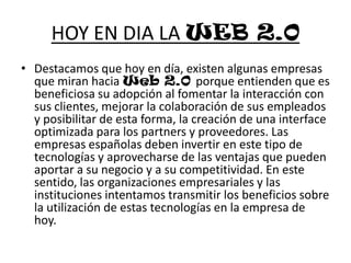 HOY EN DIA LA WEB 2.0Destacamos que hoy en día, existen algunas empresas que miran hacia Web 2.0 porque entienden que es beneficiosa su adopción al fomentar la interacción con sus clientes, mejorar la colaboración de sus empleados y posibilitar de esta forma, la creación de una interface optimizada para los partners y proveedores. Las empresas españolas deben invertir en este tipo de tecnologías y aprovecharse de las ventajas que pueden aportar a su negocio y a su competitividad. En este sentido, las organizaciones empresariales y las instituciones intentamos transmitir los beneficios sobre la utilización de estas tecnologías en la empresa de hoy.