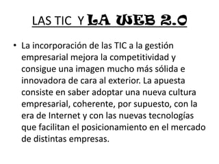LAS TIC  Y LA WEB 2.0La incorporación de las TIC a la gestión empresarial mejora la competitividad y consigue una imagen mucho más sólida e innovadora de cara al exterior. La apuesta consiste en saber adoptar una nueva cultura empresarial, coherente, por supuesto, con la era de Internet y con las nuevas tecnologías que facilitan el posicionamiento en el mercado de distintas empresas.