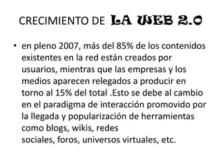 CRECIMIENTO DE  LA WEB 2.0en pleno 2007, más del 85% de los contenidos existentes en la red están creados por usuarios, mientras que las empresas y los medios aparecen relegados a producir en torno al 15% del total .Esto se debe al cambio en el paradigma de interacción promovido por la llegada y popularización de herramientas como blogs, wikis, redes sociales, foros, universos virtuales, etc.