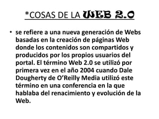 *COSAS DE LA WEB 2.0se refiere a una nueva generación de Webs basadas en la creación de páginas Web donde los contenidos son compartidos y producidos por los propios usuarios del portal. El término Web 2.0 se utilizó por primera vez en el año 2004 cuando Dale Dougherty de O’Reilly Media utilizó este término en una conferencia en la que hablaba del renacimiento y evolución de la Web.