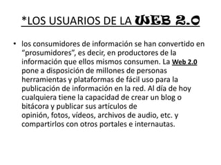*LOS USUARIOS DE LA WEB 2.0los consumidores de información se han convertido en “prosumidores”, es decir, en productores de la información que ellos mismos consumen. La Web 2.0 pone a disposición de millones de personas herramientas y plataformas de fácil uso para la publicación de información en la red. Al día de hoy cualquiera tiene la capacidad de crear un blog o bitácora y publicar sus artículos de opinión, fotos, vídeos, archivos de audio, etc. y compartirlos con otros portales e internautas. 
