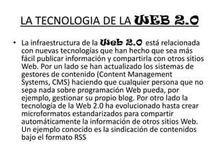LA TECNOLOGIA DE LA WEB 2.0La infraestructura de la Web 2.0 está relacionada con nuevas tecnologías que han hecho que sea más fácil publicar información y compartirla con otros sitios Web. Por un lado se han actualizado los sistemas de gestores de contenido (Content Management Systems, CMS) haciendo que cualquier persona que no sepa nada sobre programación Web pueda, por ejemplo, gestionar su propio blog. Por otro lado la tecnología de la Web 2.0 ha evolucionado hasta crear microformatos estandarizados para compartir automáticamente la información de otros sitios Web. Un ejemplo conocido es la sindicación de contenidos bajo el formato RSS 