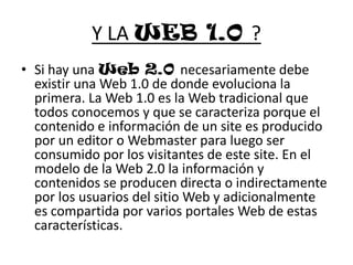 Y LA WEB 1.0 ?Si hay una Web 2.0 necesariamente debe existir una Web 1.0 de donde evoluciona la primera. La Web 1.0 es la Web tradicional que todos conocemos y que se caracteriza porque el contenido e información de un site es producido por un editor o Webmaster para luego ser consumido por los visitantes de este site. En el modelo de la Web 2.0 la información y contenidos se producen directa o indirectamente por los usuarios del sitio Web y adicionalmente es compartida por varios portales Web de estas características.