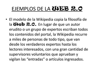 EJEMPLOS DE LA WEB 2.0El modelo de la Wikipedia copia la filosofía de la Web 2.0. En lugar de que un autor erudito o un grupo de expertos escriban todos los contenidos del portal, la Wikipedia recurre a miles de personas de todo tipo, que van desde los verdaderos expertos hasta los lectores interesados, con una gran cantidad de supervisores voluntarios que aprueban y vigilan las “entradas” o artículos ingresados.