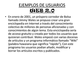 EJEMPLOS DE USUARIOSWEB 2.0En enero de 2001, un próspero corredor de Bolsa llamado Jimmy Wales se propuso crear una gran enciclopedia en Internet a través del conocimiento colectivo de millones de personas aficionadas y con conocimientos de algún tema. Esta enciclopedia sería de acceso gratuito y creada por todos los usuarios que quisieran contribuir. Wales empezó con varias docenas de artículos y un programa informático llamado “Wiki” (palabra hawaiana que significa “rápido”), Con este programa los usuarios podían añadir, modificar y borrar los artículos escritos y publicados. 