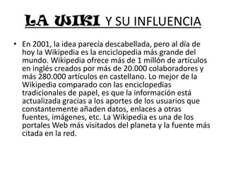 LA WIKI Y SU INFLUENCIAEn 2001, la idea parecía descabellada, pero al día de hoy la Wikipedia es la enciclopedia más grande del mundo. Wikipedia ofrece más de 1 millón de artículos en inglés creados por más de 20.000 colaboradores y más 280.000 artículos en castellano. Lo mejor de la Wikipedia comparado con las enciclopedias tradicionales de papel, es que la información está actualizada gracias a los aportes de los usuarios que constantemente añaden datos, enlaces a otras fuentes, imágenes, etc. La Wikipedia es una de los portales Web más visitados del planeta y la fuente más citada en la red.