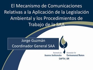 El Mecanismo de Comunicaciones Relativas a la Aplicación de la Legislación Ambiental y los Procedimientos de Trabajo de la SAA Jorge Guzmán Coordinador General SAA 