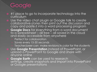    #1 place to go to incorporate technology into the
    curriculum
   Use the video chat plugin or Google talk to create
    collaborative stories then print out the discussion and
    copy and paste it into a word processing program
   Google Docs for everything from a word document
    to a spreadsheet – all free – all saved in the cloud
    and easily accessible from anywhere
    › Perfect for collaboration
    › Saves every 15-30 seconds
    › Teacher/peer can make revisions in color for the students
   Use Google Presentation instead of PowerPoint, or
    upload a PowerPoint to Google and share with
    anyone online
   Google Earth can be used to research
    settings, create snapshots and import into PowerPoint
    or Google presentations
 