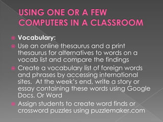  Vocabulary:
 Use an online thesaurus and a print
  thesaurus for alternatives to words on a
  vocab list and compare the findings
 Create a vocabulary list of foreign words
  and phrases by accessing international
  sites. At the week’s end, write a story or
  essay containing these words using Google
  Docs. Or Word
 Assign students to create word finds or
  crossword puzzles using puzzlemaker.com
 