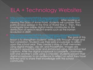  http://www.readwritethink.org/classroom-resources/lesson-
  plans/blog-anne-frank-taking-30721.html After reading or
  viewing The Diary of Anne Frank, students will consider how
  political news spread in the time of World War 2. Then, they
  investigate how online digital media contributes to the
  distribution of news in recent events such as the Iranian
  revolution in 2009.
 http://www.readwritethink.org/classroom-resources/lesson-
  plans/making-memories-year-digital-30727.html The goal of this
  lesson is to strengthen students’ writing skills through image and
  text correlation. Students use their prior knowledge to reflect
  upon the school year. They create a story of their memories
  using digital images, clip art, and PowerPoint. Images are
  placed in sequential order and enhanced using descriptive text
  captions. After the digital scrapbook is complete, classmates
  edit one another’s work using a checklist. Students present their
  digital scrapbooks to an audience to reflect on what they have
  learned and to share their knowledge with the school
  community
 