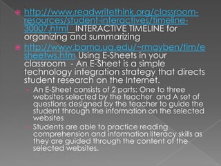 http://www.readwritethink.org/classroom-
  resources/student-interactives/timeline-
  30007.html INTERACTIVE TIMELINE for
  organizing and summarizing
 http://www.bama.ua.edu/~rmayben/tim/e
  sheetws.htm Using E-Sheets in your
  classroom - An E-Sheet is a simple
  technology integration strategy that directs
  student research on the Internet.
    › An E-Sheet consists of 2 parts: One to three
      websites selected by the teacher and A set of
      questions designed by the teacher to guide the
      student through the information on the selected
      websites
    › Students are able to practice reading
      comprehension and information literacy skills as
      they are guided through the content of the
      selected websites.
 