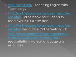  http://tewt.org/ Teaching English With
  Technology
 http://onlinebooks.library.upenn.edu/sea
  rch.html Online books for students to
  read over 20,000 titles free
 http://onlinebooks.library.upenn.edu/sea
  rch.html The Purdue Online Writing Lab
 http://www.readwritethink.org/classroo
  m-resources/student-interactives/
  readwritethink – great language arts
  resources
 