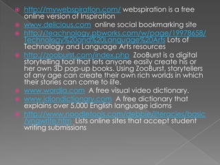    http://mywebspiration.com/ webspiration is a free
    online version of Inspiration
   www.delicious.com online social bookmarking site
   http://teachnology.pbworks.com/w/page/19978658/
    Technology%20and%20Language%20Arts Lots of
    Technology and Language Arts resources
   http://zooburst.com/index.php ZooBurst is a digital
    storytelling tool that lets anyone easily create his or
    her own 3D pop-up books. Using ZooBurst, storytellers
    of any age can create their own rich worlds in which
    their stories can come to life.
   www.wordia.com A free visual video dictionary.
   www.idiondictionary.com A free dictionary that
    explains over 5,000 English language idioms
   http://www.noodletools.com/debbie/literacies/basic
    /yngwrite.htm Lists online sites that accept student
    writing submissions
 