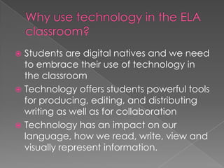  Students are digital natives and we need
  to embrace their use of technology in
  the classroom
 Technology offers students powerful tools
  for producing, editing, and distributing
  writing as well as for collaboration
 Technology has an impact on our
  language, how we read, write, view and
  visually represent information.
 