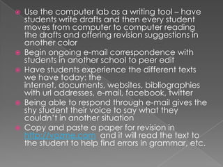    Use the computer lab as a writing tool – have
    students write drafts and then every student
    moves from computer to computer reading
    the drafts and offering revision suggestions in
    another color
   Begin ongoing e-mail correspondence with
    students in another school to peer edit
   Have students experience the different texts
    we have today: the
    internet, documents, websites, bibliographies
    with url addresses, e-mail, facebook, twitter
   Being able to respond through e-mail gives the
    shy student their voice to say what they
    couldn’t in another situation
   Copy and paste a paper for revision in
    http://vozme.com and it will read the text to
    the student to help find errors in grammar, etc.
 