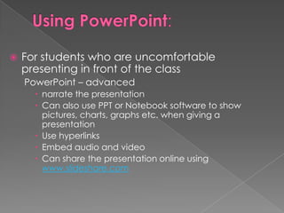    For students who are uncomfortable
    presenting in front of the class
    PowerPoint – advanced
       narrate the presentation
       Can also use PPT or Notebook software to show
        pictures, charts, graphs etc. when giving a
        presentation
       Use hyperlinks
       Embed audio and video
       Can share the presentation online using
        www.slideshare.com
 